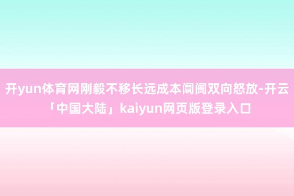 开yun体育网刚毅不移长远成本阛阓双向怒放-开云「中国大陆」kaiyun网页版登录入口