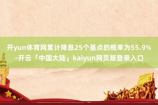开yun体育网累计降息25个基点的概率为55.9%-开云「中国大陆」kaiyun网页版登录入口