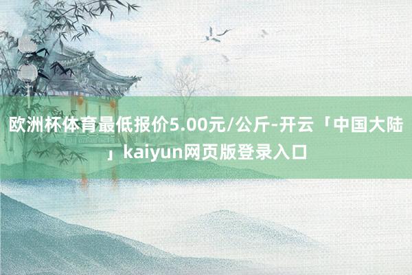 欧洲杯体育最低报价5.00元/公斤-开云「中国大陆」kaiyun网页版登录入口
