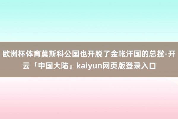 欧洲杯体育莫斯科公国也开脱了金帐汗国的总揽-开云「中国大陆」kaiyun网页版登录入口