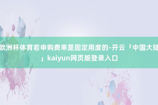 欧洲杯体育若申购费率是固定用度的-开云「中国大陆」kaiyun网页版登录入口