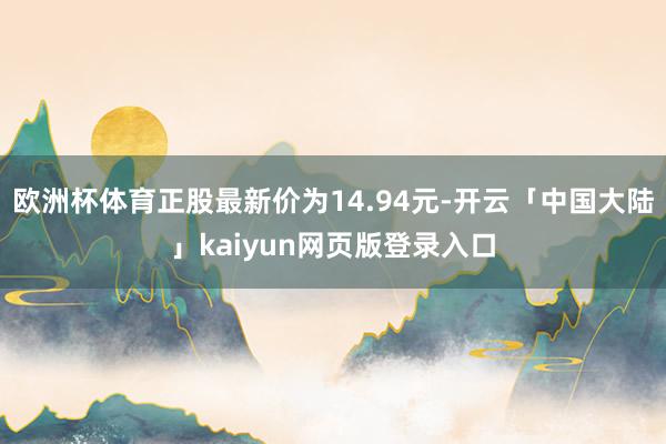 欧洲杯体育正股最新价为14.94元-开云「中国大陆」kaiyun网页版登录入口