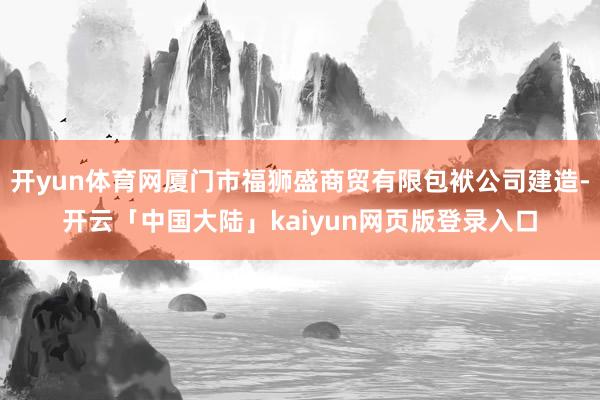 开yun体育网厦门市福狮盛商贸有限包袱公司建造-开云「中国大陆」kaiyun网页版登录入口