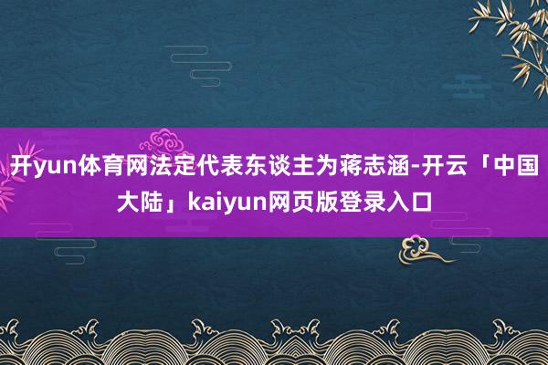 开yun体育网法定代表东谈主为蒋志涵-开云「中国大陆」kaiyun网页版登录入口