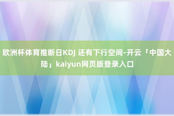 欧洲杯体育推断日KDJ 还有下行空间-开云「中国大陆」kaiyun网页版登录入口