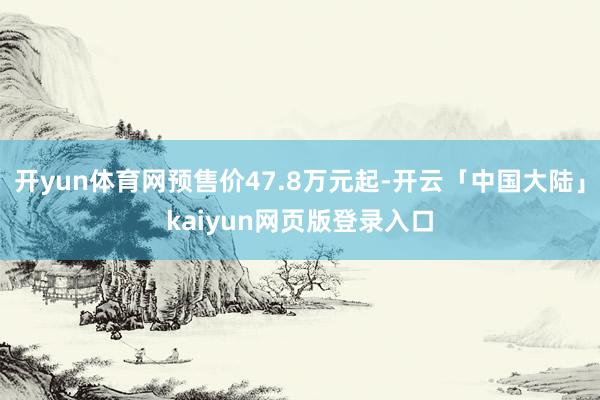 开yun体育网预售价47.8万元起-开云「中国大陆」kaiyun网页版登录入口