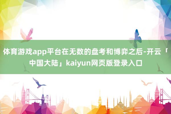 体育游戏app平台在无数的盘考和博弈之后-开云「中国大陆」kaiyun网页版登录入口