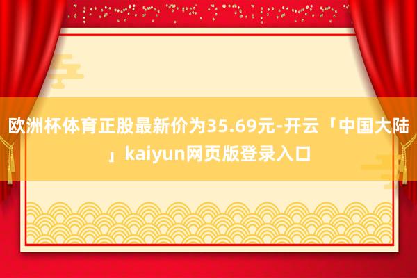 欧洲杯体育正股最新价为35.69元-开云「中国大陆」kaiyun网页版登录入口