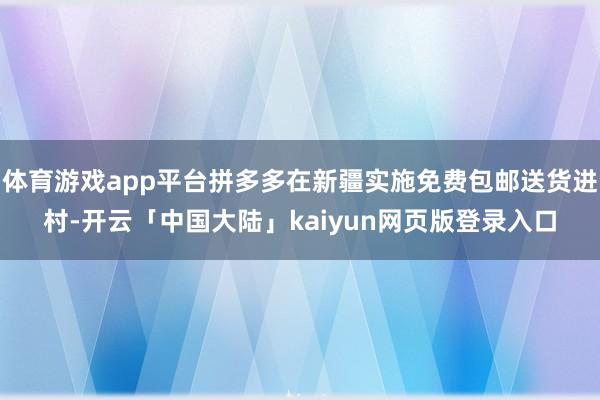 体育游戏app平台拼多多在新疆实施免费包邮送货进村-开云「中国大陆」kaiyun网页版登录入口