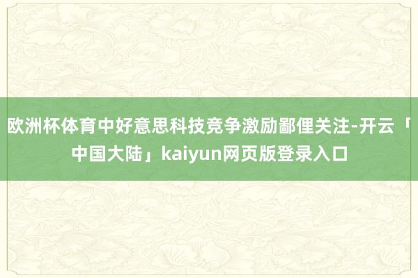 欧洲杯体育中好意思科技竞争激励鄙俚关注-开云「中国大陆」kaiyun网页版登录入口