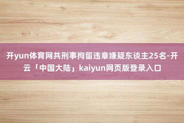 开yun体育网共刑事拘留违章嫌疑东谈主25名-开云「中国大陆」kaiyun网页版登录入口