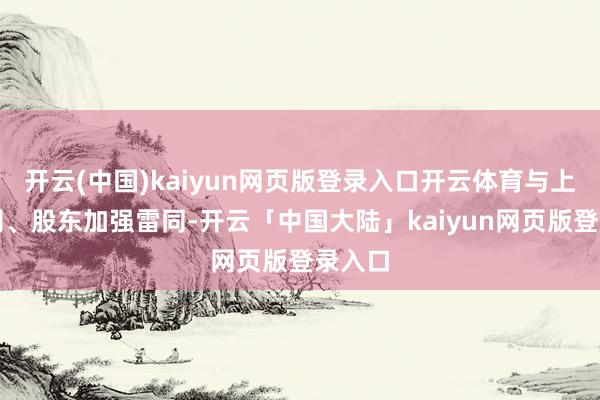 开云(中国)kaiyun网页版登录入口开云体育与上市公司、股东加强雷同-开云「中国大陆」kaiyun网页版登录入口