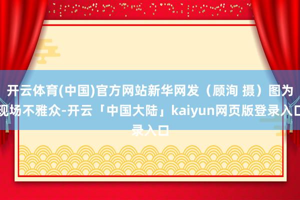 开云体育(中国)官方网站新华网发（顾洵 摄）图为现场不雅众-开云「中国大陆」kaiyun网页版登录入口