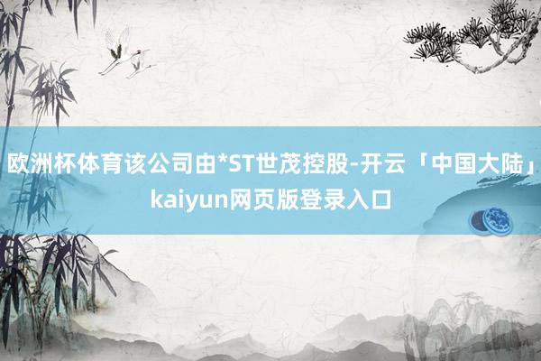 欧洲杯体育该公司由*ST世茂控股-开云「中国大陆」kaiyun网页版登录入口