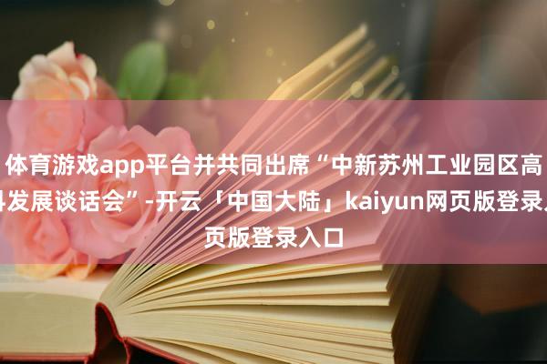 体育游戏app平台并共同出席“中新苏州工业园区高质料发展谈话会”-开云「中国大陆」kaiyun网页版登录入口