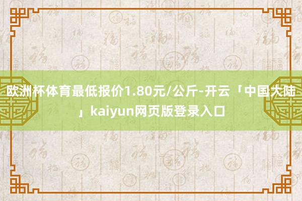欧洲杯体育最低报价1.80元/公斤-开云「中国大陆」kaiyun网页版登录入口