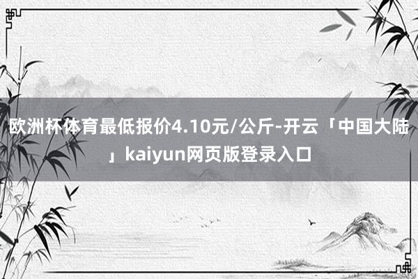 欧洲杯体育最低报价4.10元/公斤-开云「中国大陆」kaiyun网页版登录入口