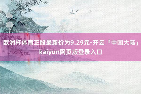 欧洲杯体育正股最新价为9.29元-开云「中国大陆」kaiyun网页版登录入口