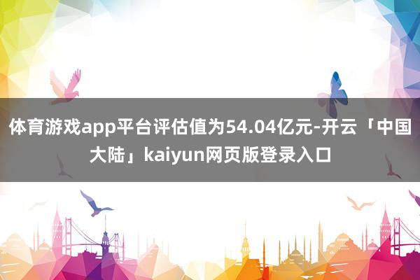 体育游戏app平台评估值为54.04亿元-开云「中国大陆」kaiyun网页版登录入口