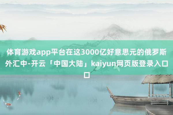 体育游戏app平台在这3000亿好意思元的俄罗斯外汇中-开云「中国大陆」kaiyun网页版登录入口