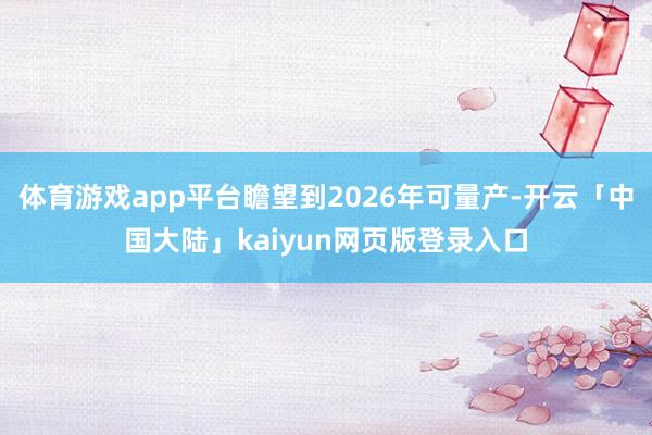 体育游戏app平台瞻望到2026年可量产-开云「中国大陆」kaiyun网页版登录入口