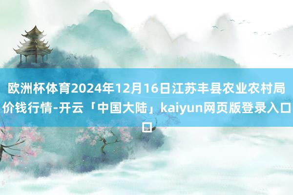 欧洲杯体育2024年12月16日江苏丰县农业农村局价钱行情-开云「中国大陆」kaiyun网页版登录入口