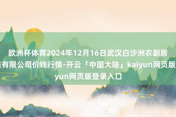 欧洲杯体育2024年12月16日武汉白沙洲农副居品大市集有限公司价钱行情-开云「中国大陆」kaiyun网页版登录入口
