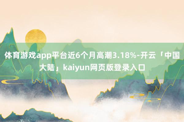 体育游戏app平台近6个月高潮3.18%-开云「中国大陆」kaiyun网页版登录入口