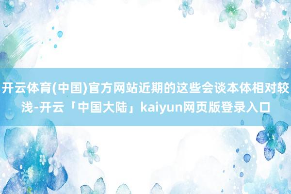 开云体育(中国)官方网站近期的这些会谈本体相对较浅-开云「中国大陆」kaiyun网页版登录入口