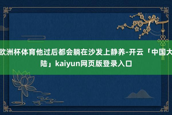 欧洲杯体育他过后都会躺在沙发上静养-开云「中国大陆」kaiyun网页版登录入口