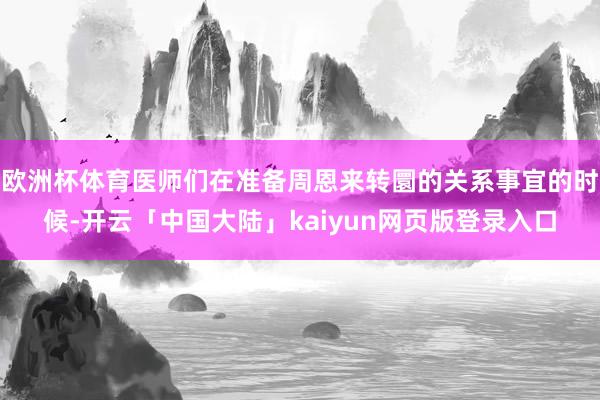 欧洲杯体育医师们在准备周恩来转圜的关系事宜的时候-开云「中国大陆」kaiyun网页版登录入口