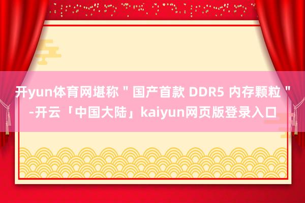 开yun体育网堪称＂国产首款 DDR5 内存颗粒＂-开云「中国大陆」kaiyun网页版登录入口