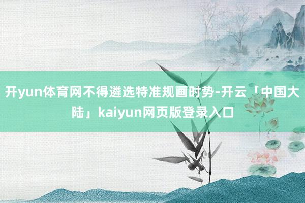 开yun体育网不得遴选特准规画时势-开云「中国大陆」kaiyun网页版登录入口
