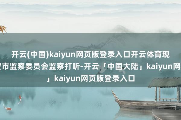 开云(中国)kaiyun网页版登录入口开云体育现在正选择六安市监察委员会监察打听-开云「中国大陆」kaiyun网页版登录入口