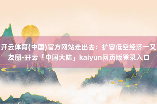 开云体育(中国)官方网站走出去：扩容低空经济一又友圈-开云「中国大陆」kaiyun网页版登录入口