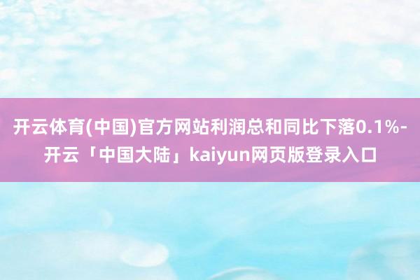 开云体育(中国)官方网站利润总和同比下落0.1%-开云「中国大陆」kaiyun网页版登录入口