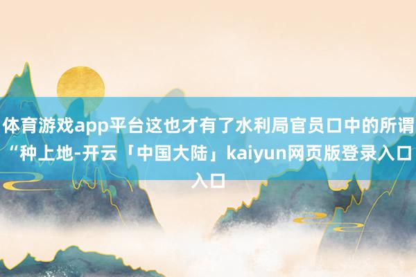 体育游戏app平台这也才有了水利局官员口中的所谓“种上地-开云「中国大陆」kaiyun网页版登录入口