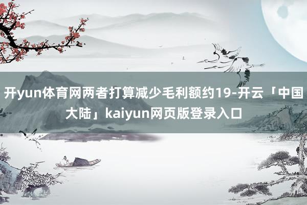 开yun体育网两者打算减少毛利额约19-开云「中国大陆」kaiyun网页版登录入口