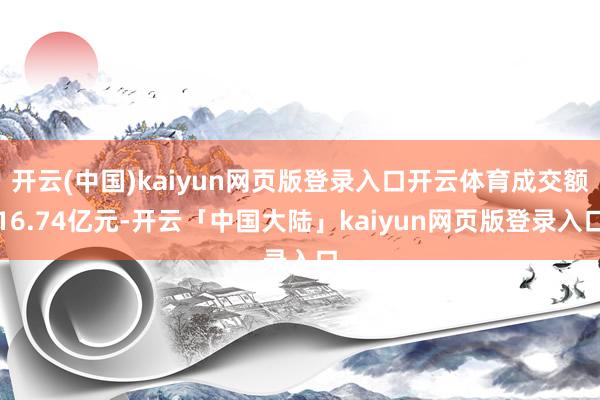 开云(中国)kaiyun网页版登录入口开云体育成交额16.74亿元-开云「中国大陆」kaiyun网页版登录入口