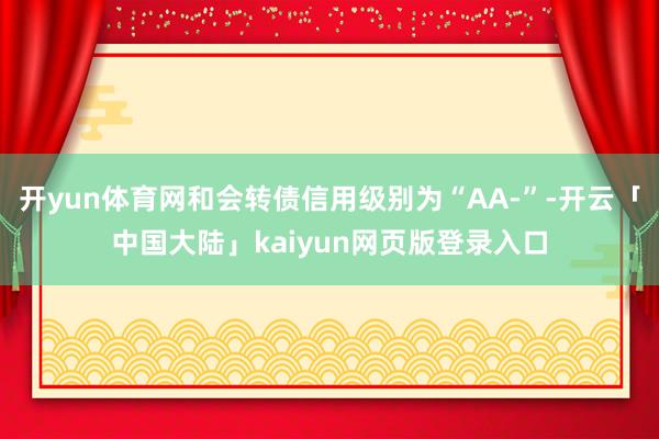 开yun体育网和会转债信用级别为“AA-”-开云「中国大陆」kaiyun网页版登录入口