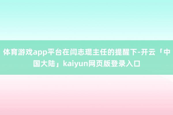 体育游戏app平台在闫志琨主任的提醒下-开云「中国大陆」kaiyun网页版登录入口
